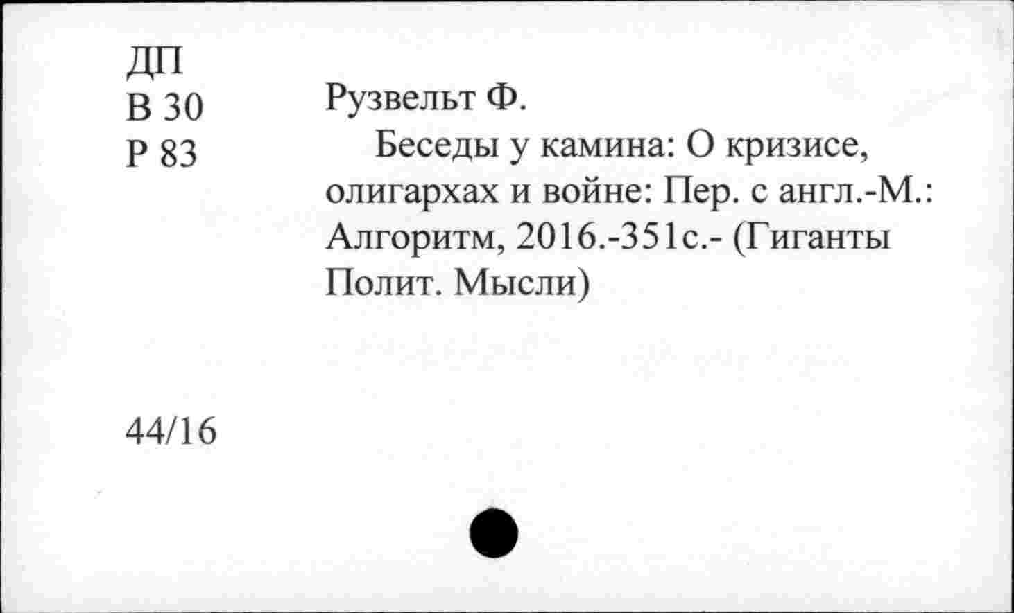 ﻿ДП
В 30
Р83
Рузвельт Ф.
Беседы у камина: О кризисе, олигархах и войне: Пер. с англ.-М.: Алгоритм, 2016.-351с.- (Гиганты Полит. Мысли)
44/16